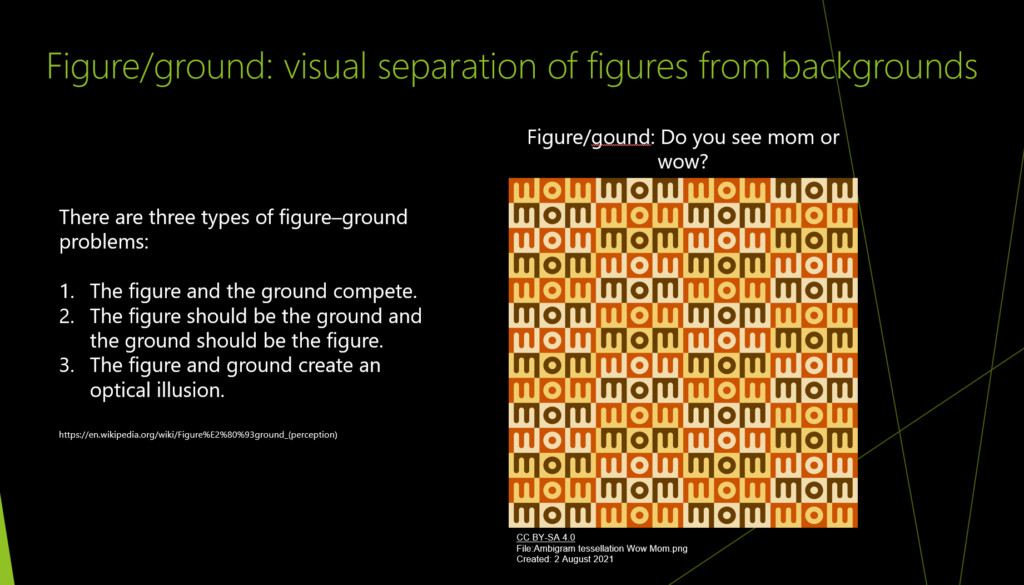 There are three types of figure–ground problems:

The figure and the ground compete.
The figure should be the ground and the ground should be the figure.
The figure and ground create an optical illusion.
The image shows colored three letter sections repeated. They are identical but in some cases the word mom jumps out and in other cases the word wow jumps out... but there are no differences besides the color.